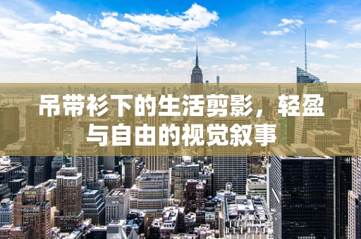 吊带衫下的生活剪影，轻盈与自由的视觉叙事