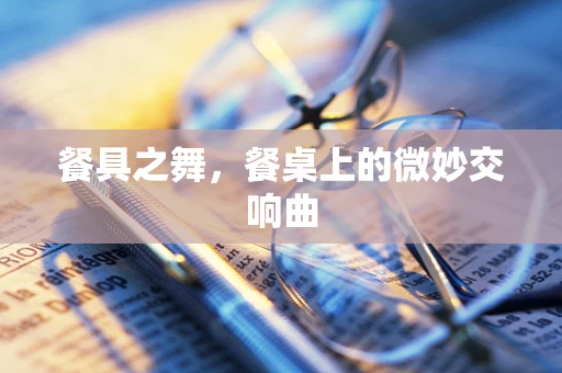 餐具之舞，餐桌上的微妙交响曲