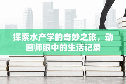 探索水产学的奇妙之旅，动画师眼中的生活记录