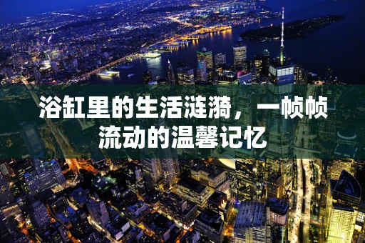 浴缸里的生活涟漪，一帧帧流动的温馨记忆