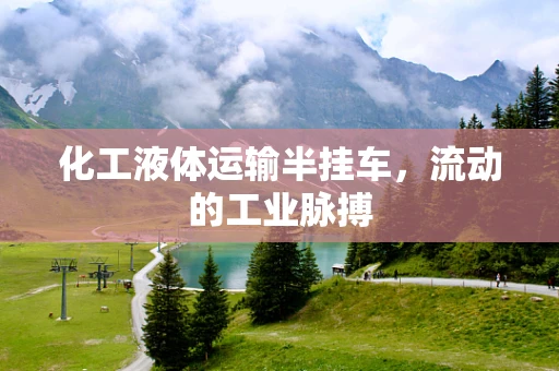 化工液体运输半挂车，流动的工业脉搏