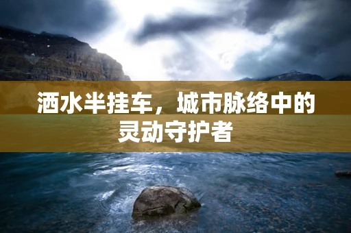 洒水半挂车，城市脉络中的灵动守护者