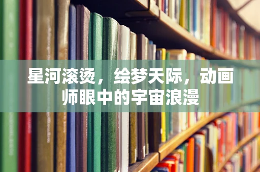 星河滚烫，绘梦天际，动画师眼中的宇宙浪漫
