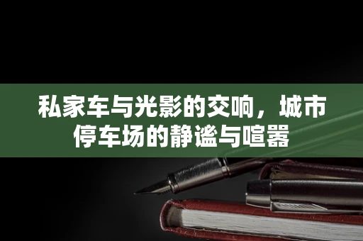 私家车与光影的交响，城市停车场的静谧与喧嚣
