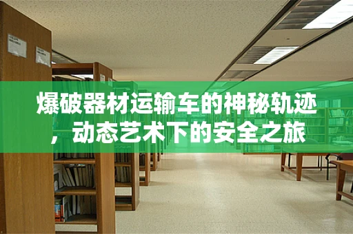 爆破器材运输车的神秘轨迹，动态艺术下的安全之旅