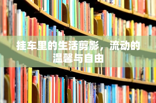 挂车里的生活剪影，流动的温馨与自由