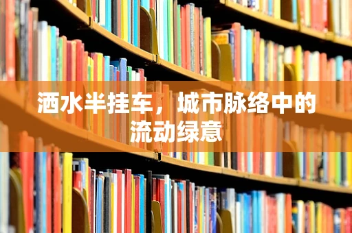 洒水半挂车，城市脉络中的流动绿意