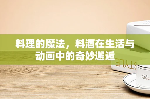 料理的魔法，料酒在生活与动画中的奇妙邂逅