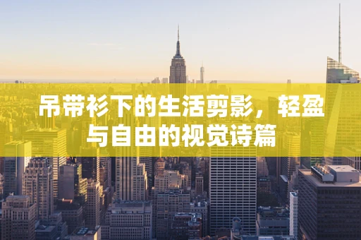 吊带衫下的生活剪影，轻盈与自由的视觉诗篇