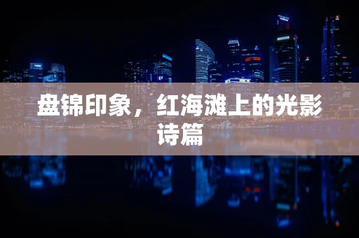 盘锦印象，红海滩上的光影诗篇