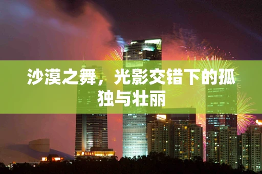 沙漠之舞，光影交错下的孤独与壮丽