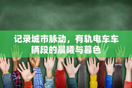 记录城市脉动，有轨电车车辆段的晨曦与暮色