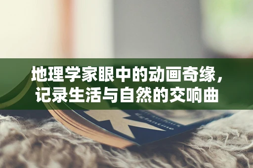 地理学家眼中的动画奇缘，记录生活与自然的交响曲