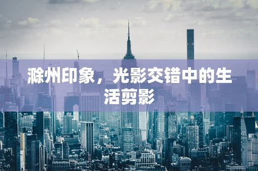 滁州印象，光影交错中的生活剪影