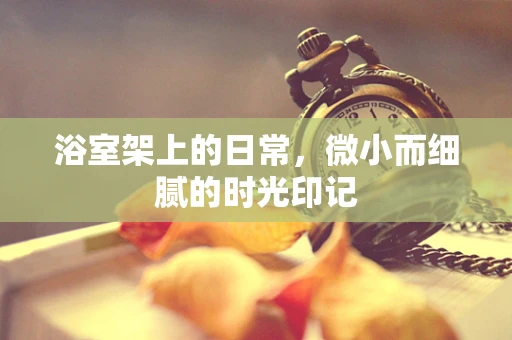 浴室架上的日常，微小而细腻的时光印记