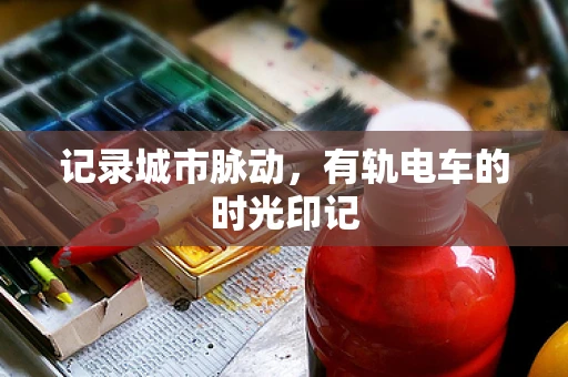 记录城市脉动，有轨电车的时光印记