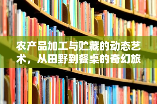 农产品加工与贮藏的动态艺术，从田野到餐桌的奇幻旅程