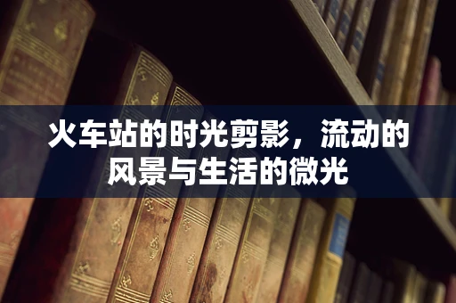 火车站的时光剪影，流动的风景与生活的微光