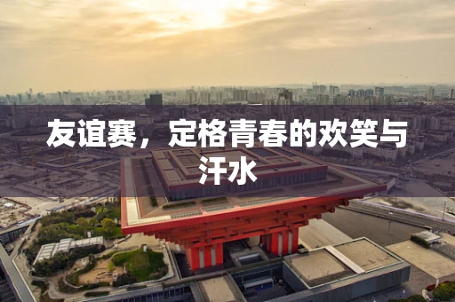 友谊赛，定格青春的欢笑与汗水