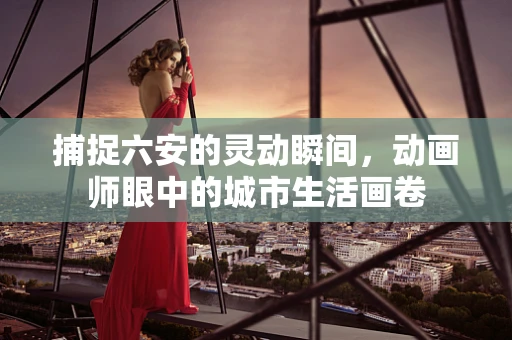 捕捉六安的灵动瞬间，动画师眼中的城市生活画卷