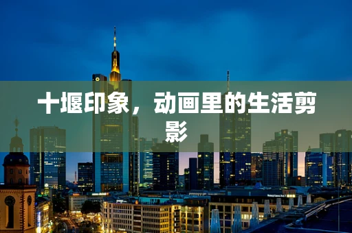 十堰印象，动画里的生活剪影