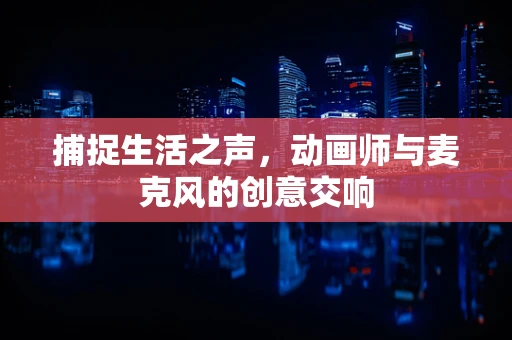 捕捉生活之声，动画师与麦克风的创意交响