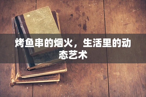烤鱼串的烟火，生活里的动态艺术