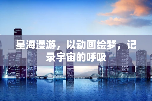 星海漫游，以动画绘梦，记录宇宙的呼吸