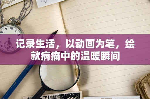 记录生活，以动画为笔，绘就病痛中的温暖瞬间