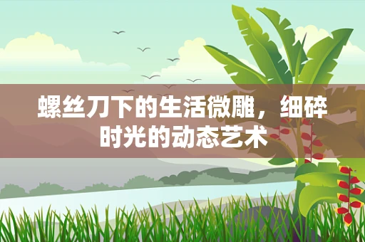 螺丝刀下的生活微雕，细碎时光的动态艺术