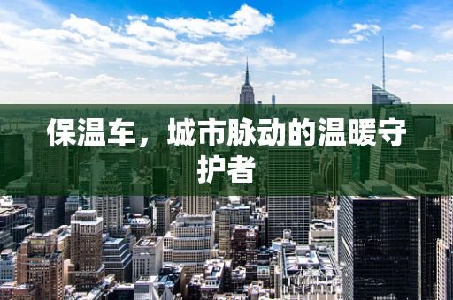保温车，城市脉动的温暖守护者