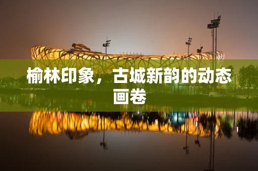 榆林印象，古城新韵的动态画卷