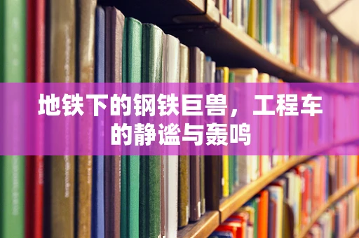 地铁下的钢铁巨兽，工程车的静谧与轰鸣
