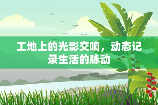 工地上的光影交响，动态记录生活的脉动