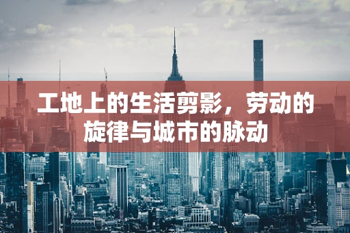 工地上的生活剪影，劳动的旋律与城市的脉动