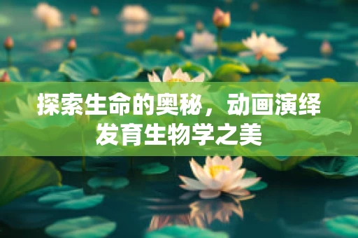 探索生命的奥秘，动画演绎发育生物学之美