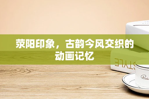 荥阳印象，古韵今风交织的动画记忆
