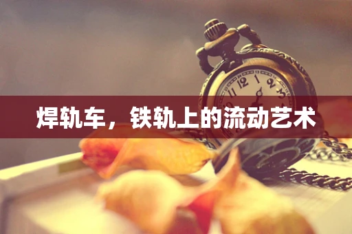 焊轨车，铁轨上的流动艺术