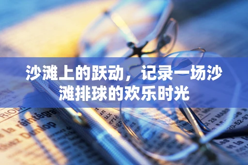 沙滩上的跃动，记录一场沙滩排球的欢乐时光