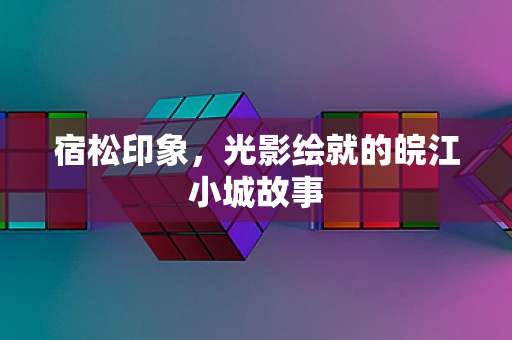 宿松印象，光影绘就的皖江小城故事
