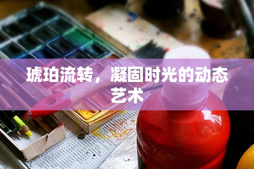 琥珀流转，凝固时光的动态艺术