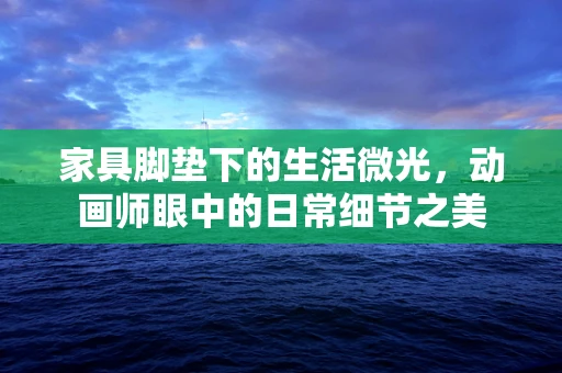 家具脚垫下的生活微光，动画师眼中的日常细节之美