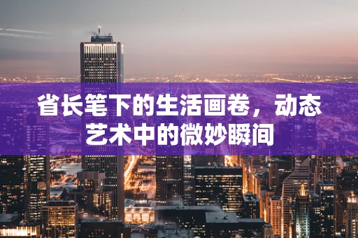 省长笔下的生活画卷，动态艺术中的微妙瞬间