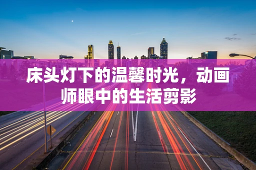 床头灯下的温馨时光，动画师眼中的生活剪影