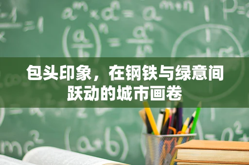 包头印象，在钢铁与绿意间跃动的城市画卷