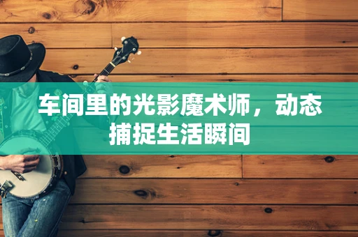 车间里的光影魔术师，动态捕捉生活瞬间
