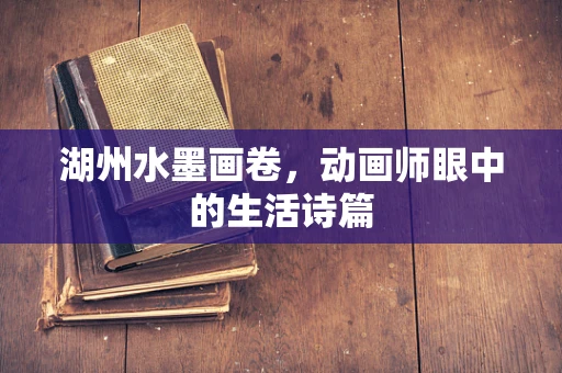 湖州水墨画卷，动画师眼中的生活诗篇