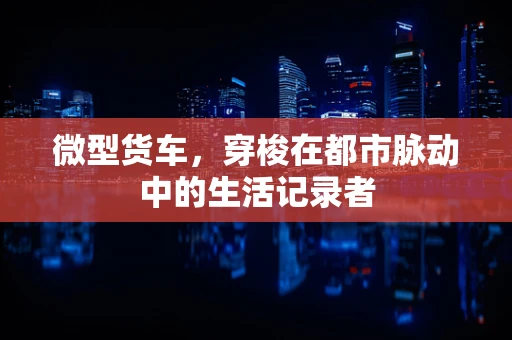 微型货车，穿梭在都市脉动中的生活记录者