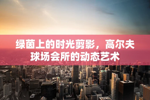 绿茵上的时光剪影，高尔夫球场会所的动态艺术