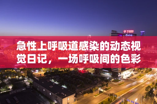 急性上呼吸道感染的动态视觉日记，一场呼吸间的色彩盛宴